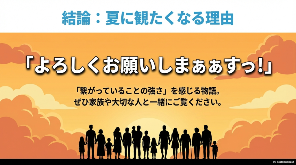 「よろしくお願いしまぁぁぁすっ！」という名台詞とともに、繋がっていることの強さを感じる物語であることを強調し、家族や大切な人と観ることを勧める結びのスライド。